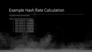 Example Hash Rate Calculation
B is easier to find so we'll start with it.
Step 1: Convert 8 timestamps into seconds:
• 2019-12-06 02:37 => 1575599820
• 2019-12-06 02:19 => 1575598740
• 2019-12-06 02:12 => 1575598320
• 2019-12-06 01:46 => 1575596760
• 2019-12-06 01:44 => 1575596640
• 2019-12-06 01:26 => 1575595560
• 2019-12-06 01:24 => 1575595440
• 2019-12-06 01:15 => 1575594900
 
