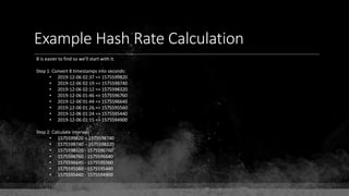 Example Hash Rate Calculation
B is easier to find so we'll start with it.
Step 1: Convert 8 timestamps into seconds:
• 2019-12-06 02:37 => 1575599820
• 2019-12-06 02:19 => 1575598740
• 2019-12-06 02:12 => 1575598320
• 2019-12-06 01:46 => 1575596760
• 2019-12-06 01:44 => 1575596640
• 2019-12-06 01:26 => 1575595560
• 2019-12-06 01:24 => 1575595440
• 2019-12-06 01:15 => 1575594900
Step 2: Calculate intervals
• 1575599820 – 1575598740
• 1575598740 – 1575598320
• 1575598320 - 1575596760
• 1575596760 - 1575596640
• 1575596640 - 1575595560
• 1575595560 - 1575595440
• 1575595440 - 1575594900
 