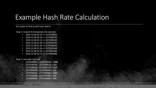 Example Hash Rate Calculation
B is easier to find so we'll start with it.
Step 1: Convert 8 timestamps into seconds:
• 2019-12-06 02:37 => 1575599820
• 2019-12-06 02:19 => 1575598740
• 2019-12-06 02:12 => 1575598320
• 2019-12-06 01:46 => 1575596760
• 2019-12-06 01:44 => 1575596640
• 2019-12-06 01:26 => 1575595560
• 2019-12-06 01:24 => 1575595440
• 2019-12-06 01:15 => 1575594900
Step 2: Calculate intervals
• 1575599820 – 1575598740 = 1080
• 1575598740 – 1575598320 = 420
• 1575598320 - 1575596760 = 1560
• 1575596760 - 1575596640 = 120
• 1575596640 - 1575595560 = 1080
• 1575595560 - 1575595440 = 120
• 1575595440 - 1575594900 = 540
 