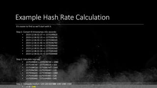 Example Hash Rate Calculation
B is easier to find so we'll start with it.
Step 1: Convert 8 timestamps into seconds:
• 2019-12-06 02:37 => 1575599820
• 2019-12-06 02:19 => 1575598740
• 2019-12-06 02:12 => 1575598320
• 2019-12-06 01:46 => 1575596760
• 2019-12-06 01:44 => 1575596640
• 2019-12-06 01:26 => 1575595560
• 2019-12-06 01:24 => 1575595440
• 2019-12-06 01:15 => 1575594900
Step 2: Calculate intervals
• 1575599820 – 1575598740 = 1080
• 1575598740 – 1575598320 = 420
• 1575598320 - 1575596760 = 1560
• 1575596760 - 1575596640 = 120
• 1575596640 - 1575595560 = 1080
• 1575595560 - 1575595440 = 120
• 1575595440 - 1575594900 = 540
Step 3: Compute median: 120 120 420 540 1080 1080 1560
• => B = 540
 