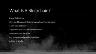 What Is A Blockchain?
Several Definitions:
•Over-used buzzword that many people don't understand
•A very slow database
•A database that can't be tampered with
•An append-only database
•A cryptographically verified database
•A chain of blocks
 