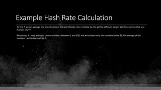 Example Hash Rate Calculation
To find P, we can average the block hashes of the last 8 blocks, then multiply by 2 to get the difficulty target. We then express that as a
fraction of 2256.
Reasoning: If I keep asking to choose numbers between 1 and 100, and write down only the numbers below 10, the average of the
numbers I write down will be 5.
•
 