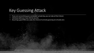 Key Guessing Attack
• If you can successfully guess somebody's private key, you can take all their bitcoin
• Individual addresses have 256-bit security
• Assuming a good RNG was used, the chance of correctly guessing are virtually zero
 