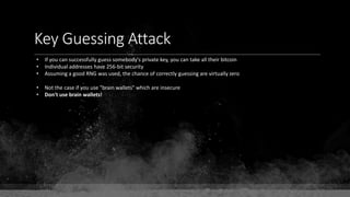Key Guessing Attack
• If you can successfully guess somebody's private key, you can take all their bitcoin
• Individual addresses have 256-bit security
• Assuming a good RNG was used, the chance of correctly guessing are virtually zero
• Not the case if you use "brain wallets" which are insecure
• Don't use brain wallets!
 