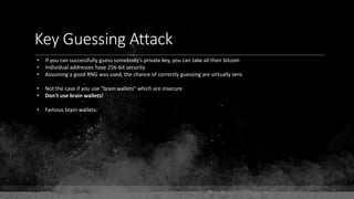 Key Guessing Attack
• If you can successfully guess somebody's private key, you can take all their bitcoin
• Individual addresses have 256-bit security
• Assuming a good RNG was used, the chance of correctly guessing are virtually zero
• Not the case if you use "brain wallets" which are insecure
• Don't use brain wallets!
• Famous brain wallets:
 