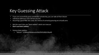 Key Guessing Attack
• If you can successfully guess somebody's private key, you can take all their bitcoin
• Individual addresses have 256-bit security
• Assuming a good RNG was used, the chance of correctly guessing are virtually zero
• Not the case if you use "brain wallets" which are insecure
• Don't use brain wallets!
• Famous brain wallets:
• "bitcoin": 1E984zyYbNmeuumzEdqT8VSL8QGJi3byAD
 
