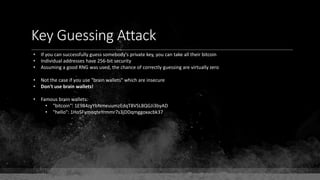 Key Guessing Attack
• If you can successfully guess somebody's private key, you can take all their bitcoin
• Individual addresses have 256-bit security
• Assuming a good RNG was used, the chance of correctly guessing are virtually zero
• Not the case if you use "brain wallets" which are insecure
• Don't use brain wallets!
• Famous brain wallets:
• "bitcoin": 1E984zyYbNmeuumzEdqT8VSL8QGJi3byAD
• "hello": 1HoSFymoqteYrmmr7s3jDDqmggoxacbk37
 
