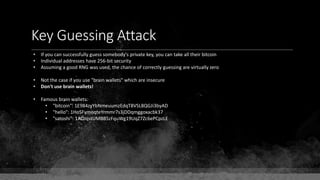 Key Guessing Attack
• If you can successfully guess somebody's private key, you can take all their bitcoin
• Individual addresses have 256-bit security
• Assuming a good RNG was used, the chance of correctly guessing are virtually zero
• Not the case if you use "brain wallets" which are insecure
• Don't use brain wallets!
• Famous brain wallets:
• "bitcoin": 1E984zyYbNmeuumzEdqT8VSL8QGJi3byAD
• "hello": 1HoSFymoqteYrmmr7s3jDDqmggoxacbk37
• "satoshi": 1ADJqstUMBB5zFquWg19UqZ7Zc6ePCpzLE
 