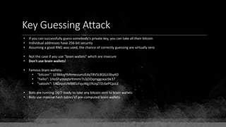 Key Guessing Attack
• If you can successfully guess somebody's private key, you can take all their bitcoin
• Individual addresses have 256-bit security
• Assuming a good RNG was used, the chance of correctly guessing are virtually zero
• Not the case if you use "brain wallets" which are insecure
• Don't use brain wallets!
• Famous brain wallets:
• "bitcoin": 1E984zyYbNmeuumzEdqT8VSL8QGJi3byAD
• "hello": 1HoSFymoqteYrmmr7s3jDDqmggoxacbk37
• "satoshi": 1ADJqstUMBB5zFquWg19UqZ7Zc6ePCpzLE
• Bots are running 24/7 ready to take any bitcoin sent to brain wallets
• Bots use massive hash tables of pre-computed brain wallets
 