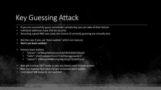 Key Guessing Attack
• If you can successfully guess somebody's private key, you can take all their bitcoin
• Individual addresses have 256-bit security
• Assuming a good RNG was used, the chance of correctly guessing are virtually zero
• Not the case if you use "brain wallets" which are insecure
• Don't use brain wallets!
• Famous brain wallets:
• "bitcoin": 1E984zyYbNmeuumzEdqT8VSL8QGJi3byAD
• "hello": 1HoSFymoqteYrmmr7s3jDDqmggoxacbk37
• "satoshi": 1ADJqstUMBB5zFquWg19UqZ7Zc6ePCpzLE
• Bots are running 24/7 ready to take any bitcoin sent to brain wallets
• Bots use massive hash tables of pre-computed brain wallets
• I lost about 500 euros to one such bot
 