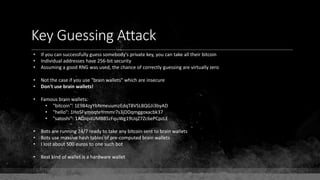 Key Guessing Attack
• If you can successfully guess somebody's private key, you can take all their bitcoin
• Individual addresses have 256-bit security
• Assuming a good RNG was used, the chance of correctly guessing are virtually zero
• Not the case if you use "brain wallets" which are insecure
• Don't use brain wallets!
• Famous brain wallets:
• "bitcoin": 1E984zyYbNmeuumzEdqT8VSL8QGJi3byAD
• "hello": 1HoSFymoqteYrmmr7s3jDDqmggoxacbk37
• "satoshi": 1ADJqstUMBB5zFquWg19UqZ7Zc6ePCpzLE
• Bots are running 24/7 ready to take any bitcoin sent to brain wallets
• Bots use massive hash tables of pre-computed brain wallets
• I lost about 500 euros to one such bot
• Best kind of wallet is a hardware wallet
 
