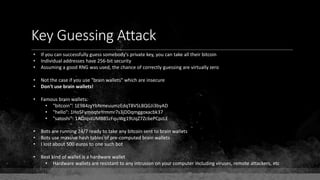 Key Guessing Attack
• If you can successfully guess somebody's private key, you can take all their bitcoin
• Individual addresses have 256-bit security
• Assuming a good RNG was used, the chance of correctly guessing are virtually zero
• Not the case if you use "brain wallets" which are insecure
• Don't use brain wallets!
• Famous brain wallets:
• "bitcoin": 1E984zyYbNmeuumzEdqT8VSL8QGJi3byAD
• "hello": 1HoSFymoqteYrmmr7s3jDDqmggoxacbk37
• "satoshi": 1ADJqstUMBB5zFquWg19UqZ7Zc6ePCpzLE
• Bots are running 24/7 ready to take any bitcoin sent to brain wallets
• Bots use massive hash tables of pre-computed brain wallets
• I lost about 500 euros to one such bot
• Best kind of wallet is a hardware wallet
• Hardware wallets are resistant to any intrusion on your computer including viruses, remote attackers, etc
 