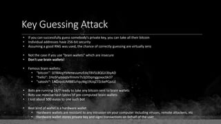 Key Guessing Attack
• If you can successfully guess somebody's private key, you can take all their bitcoin
• Individual addresses have 256-bit security
• Assuming a good RNG was used, the chance of correctly guessing are virtually zero
• Not the case if you use "brain wallets" which are insecure
• Don't use brain wallets!
• Famous brain wallets:
• "bitcoin": 1E984zyYbNmeuumzEdqT8VSL8QGJi3byAD
• "hello": 1HoSFymoqteYrmmr7s3jDDqmggoxacbk37
• "satoshi": 1ADJqstUMBB5zFquWg19UqZ7Zc6ePCpzLE
• Bots are running 24/7 ready to take any bitcoin sent to brain wallets
• Bots use massive hash tables of pre-computed brain wallets
• I lost about 500 euros to one such bot
• Best kind of wallet is a hardware wallet
• Hardware wallets are resistant to any intrusion on your computer including viruses, remote attackers, etc
• Hardware wallet stores private key and signs transactions on behalf of the user
 