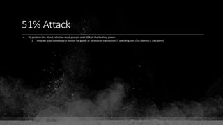 51% Attack
• To perform this attack, attacker must possess over 50% of the hashing power
1. Attacker pays somebody in bitcoin for goods or services in transaction T, spending coin C to address A (recipient)
 