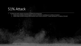 51% Attack
• To perform this attack, attacker must possess over 50% of the hashing power
1. Attacker pays somebody in bitcoin for goods or services in transaction T, spending coin C to address A (recipient)
2. Attacker begins privately mining alternative blockchain which contains transaction T' instead, spending coin C to address A' (himself)
 
