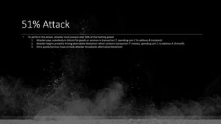 51% Attack
• To perform this attack, attacker must possess over 50% of the hashing power
1. Attacker pays somebody in bitcoin for goods or services in transaction T, spending coin C to address A (recipient)
2. Attacker begins privately mining alternative blockchain which contains transaction T' instead, spending coin C to address A' (himself)
3. Once goods/services have arrived, attacker broadcasts alternative blockchain
 