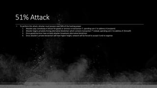 51% Attack
• To perform this attack, attacker must possess over 50% of the hashing power
1. Attacker pays somebody in bitcoin for goods or services in transaction T, spending coin C to address A (recipient)
2. Attacker begins privately mining alternative blockchain which contains transaction T' instead, spending coin C to address A' (himself)
3. Once goods/services have arrived, attacker broadcasts alternative blockchain
4. Since attacker's private blockchain will have higher height, network will be forced to accept it and re-organize
 