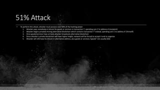 51% Attack
• To perform this attack, attacker must possess over 50% of the hashing power
1. Attacker pays somebody in bitcoin for goods or services in transaction T, spending coin C to address A (recipient)
2. Attacker begins privately mining alternative blockchain which contains transaction T' instead, spending coin C to address A' (himself)
3. Once goods/services have arrived, attacker broadcasts alternative blockchain
4. Since attacker's private blockchain will have higher height, network will be forced to accept it and re-organize
5. Attacker will still have his bitcoin in alternative address, plus goods or services ("goods" are usually $$$)
 