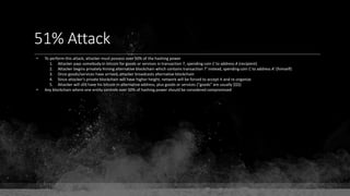 51% Attack
• To perform this attack, attacker must possess over 50% of the hashing power
1. Attacker pays somebody in bitcoin for goods or services in transaction T, spending coin C to address A (recipient)
2. Attacker begins privately mining alternative blockchain which contains transaction T' instead, spending coin C to address A' (himself)
3. Once goods/services have arrived, attacker broadcasts alternative blockchain
4. Since attacker's private blockchain will have higher height, network will be forced to accept it and re-organize
5. Attacker will still have his bitcoin in alternative address, plus goods or services ("goods" are usually $$$)
• Any blockchain where one entity controls over 50% of hashing power should be considered compromised
 