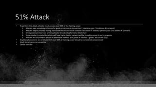 51% Attack
• To perform this attack, attacker must possess over 50% of the hashing power
1. Attacker pays somebody in bitcoin for goods or services in transaction T, spending coin C to address A (recipient)
2. Attacker begins privately mining alternative blockchain which contains transaction T' instead, spending coin C to address A' (himself)
3. Once goods/services have arrived, attacker broadcasts alternative blockchain
4. Since attacker's private blockchain will have higher height, network will be forced to accept it and re-organize
5. Attacker will still have his bitcoin in alternative address, plus goods or services ("goods" are usually $$$)
• Any blockchain where one entity controls over 50% of hashing power should be considered compromised
• Small blockchains are susceptible
• Can be used for:
 