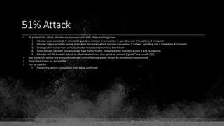 51% Attack
• To perform this attack, attacker must possess over 50% of the hashing power
1. Attacker pays somebody in bitcoin for goods or services in transaction T, spending coin C to address A (recipient)
2. Attacker begins privately mining alternative blockchain which contains transaction T' instead, spending coin C to address A' (himself)
3. Once goods/services have arrived, attacker broadcasts alternative blockchain
4. Since attacker's private blockchain will have higher height, network will be forced to accept it and re-organize
5. Attacker will still have his bitcoin in alternative address, plus goods or services ("goods" are usually $$$)
• Any blockchain where one entity controls over 50% of hashing power should be considered compromised
• Small blockchains are susceptible
• Can be used for:
• Preventing certain transactions from being confirmed
 