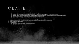 51% Attack
• To perform this attack, attacker must possess over 50% of the hashing power
1. Attacker pays somebody in bitcoin for goods or services in transaction T, spending coin C to address A (recipient)
2. Attacker begins privately mining alternative blockchain which contains transaction T' instead, spending coin C to address A' (himself)
3. Once goods/services have arrived, attacker broadcasts alternative blockchain
4. Since attacker's private blockchain will have higher height, network will be forced to accept it and re-organize
5. Attacker will still have his bitcoin in alternative address, plus goods or services ("goods" are usually $$$)
• Any blockchain where one entity controls over 50% of hashing power should be considered compromised
• Small blockchains are susceptible
• Can be used for:
• Preventing certain transactions from being confirmed
• Double-spending
• Network interruption
 