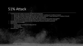 51% Attack
• To perform this attack, attacker must possess over 50% of the hashing power
1. Attacker pays somebody in bitcoin for goods or services in transaction T, spending coin C to address A (recipient)
2. Attacker begins privately mining alternative blockchain which contains transaction T' instead, spending coin C to address A' (himself)
3. Once goods/services have arrived, attacker broadcasts alternative blockchain
4. Since attacker's private blockchain will have higher height, network will be forced to accept it and re-organize
5. Attacker will still have his bitcoin in alternative address, plus goods or services ("goods" are usually $$$)
• Any blockchain where one entity controls over 50% of hashing power should be considered compromised
• Small blockchains are susceptible
• Can be used for:
• Preventing certain transactions from being confirmed
• Double-spending
• Network interruption
• Cannot be used to:
 