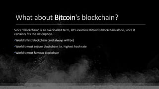 What about Bitcoin's blockchain?
Since "blockchain" is an overloaded term, let's examine Bitcoin's blockchain alone, since it
certainly fits the description.
•World's first blockchain (and always will be)
•World's most secure blockchain I.e. highest hash rate
•World's most famous blockchain
 