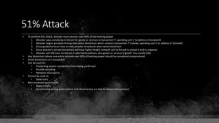 51% Attack
• To perform this attack, attacker must possess over 50% of the hashing power
1. Attacker pays somebody in bitcoin for goods or services in transaction T, spending coin C to address A (recipient)
2. Attacker begins privately mining alternative blockchain which contains transaction T' instead, spending coin C to address A' (himself)
3. Once goods/services have arrived, attacker broadcasts alternative blockchain
4. Since attacker's private blockchain will have higher height, network will be forced to accept it and re-organize
5. Attacker will still have his bitcoin in alternative address, plus goods or services ("goods" are usually $$$)
• Any blockchain where one entity controls over 50% of hashing power should be considered compromised
• Small blockchains are susceptible
• Can be used for:
• Preventing certain transactions from being confirmed
• Double-spending
• Network interruption
• Cannot be used to:
• Steal coins
• Best protected against with:
• Many miners
• Incentivizing mining pools (where individual miners are free to choose transactions)
 