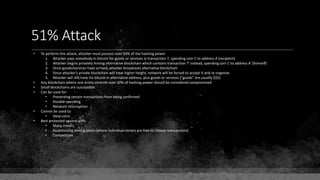 51% Attack
• To perform this attack, attacker must possess over 50% of the hashing power
1. Attacker pays somebody in bitcoin for goods or services in transaction T, spending coin C to address A (recipient)
2. Attacker begins privately mining alternative blockchain which contains transaction T' instead, spending coin C to address A' (himself)
3. Once goods/services have arrived, attacker broadcasts alternative blockchain
4. Since attacker's private blockchain will have higher height, network will be forced to accept it and re-organize
5. Attacker will still have his bitcoin in alternative address, plus goods or services ("goods" are usually $$$)
• Any blockchain where one entity controls over 50% of hashing power should be considered compromised
• Small blockchains are susceptible
• Can be used for:
• Preventing certain transactions from being confirmed
• Double-spending
• Network interruption
• Cannot be used to:
• Steal coins
• Best protected against with:
• Many miners
• Incentivizing mining pools (where individual miners are free to choose transactions)
• Competition
 