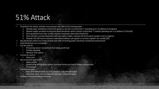 51% Attack
• To perform this attack, attacker must possess over 50% of the hashing power
1. Attacker pays somebody in bitcoin for goods or services in transaction T, spending coin C to address A (recipient)
2. Attacker begins privately mining alternative blockchain which contains transaction T' instead, spending coin C to address A' (himself)
3. Once goods/services have arrived, attacker broadcasts alternative blockchain
4. Since attacker's private blockchain will have higher height, network will be forced to accept it and re-organize
5. Attacker will still have his bitcoin in alternative address, plus goods or services ("goods" are usually $$$)
• Any blockchain where one entity controls over 50% of hashing power should be considered compromised
• Small blockchains are susceptible
• Can be used for:
• Preventing certain transactions from being confirmed
• Double-spending
• Network interruption
• Cannot be used to:
• Steal coins
• Best protected against with:
• Many miners
• Incentivizing mining pools (where individual miners are free to choose transactions)
• Competition
• Real-life examples:
• May 2018: Bitcoin Gold was 51% attacked - $18,000,000 stolen
• December 2018: Vertcoin was 51% attacked - $100,000 stolen
• Unlikely to happen to Bitcoin because:
 