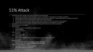 51% Attack
• To perform this attack, attacker must possess over 50% of the hashing power
1. Attacker pays somebody in bitcoin for goods or services in transaction T, spending coin C to address A (recipient)
2. Attacker begins privately mining alternative blockchain which contains transaction T' instead, spending coin C to address A' (himself)
3. Once goods/services have arrived, attacker broadcasts alternative blockchain
4. Since attacker's private blockchain will have higher height, network will be forced to accept it and re-organize
5. Attacker will still have his bitcoin in alternative address, plus goods or services ("goods" are usually $$$)
• Any blockchain where one entity controls over 50% of hashing power should be considered compromised
• Small blockchains are susceptible
• Can be used for:
• Preventing certain transactions from being confirmed
• Double-spending
• Network interruption
• Cannot be used to:
• Steal coins
• Best protected against with:
• Many miners
• Incentivizing mining pools (where individual miners are free to choose transactions)
• Competition
• Real-life examples:
• May 2018: Bitcoin Gold was 51% attacked - $18,000,000 stolen
• December 2018: Vertcoin was 51% attacked - $100,000 stolen
• Unlikely to happen to Bitcoin because:
• Hash-power is massive and well-diversified
• Hash-power distribution is well known
 