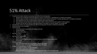 51% Attack
• To perform this attack, attacker must possess over 50% of the hashing power
1. Attacker pays somebody in bitcoin for goods or services in transaction T, spending coin C to address A (recipient)
2. Attacker begins privately mining alternative blockchain which contains transaction T' instead, spending coin C to address A' (himself)
3. Once goods/services have arrived, attacker broadcasts alternative blockchain
4. Since attacker's private blockchain will have higher height, network will be forced to accept it and re-organize
5. Attacker will still have his bitcoin in alternative address, plus goods or services ("goods" are usually $$$)
• Any blockchain where one entity controls over 50% of hashing power should be considered compromised
• Small blockchains are susceptible
• Can be used for:
• Preventing certain transactions from being confirmed
• Double-spending
• Network interruption
• Cannot be used to:
• Steal coins
• Best protected against with:
• Many miners
• Incentivizing mining pools (where individual miners are free to choose transactions)
• Competition
• Real-life examples:
• May 2018: Bitcoin Gold was 51% attacked - $18,000,000 stolen
• December 2018: Vertcoin was 51% attacked - $100,000 stolen
• Unlikely to happen to Bitcoin because:
• Hash-power is massive and well-diversified
• Hash-power distribution is well known
• Miners want Bitcoin to succeed and price to go up. 51% attack would cause price crash
 