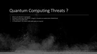 Quantum Computing Threats ?
• Bitcoin uses 256-bit EC cryptography
• To break a n-bit EC key a QC with 9n + 2 log2(n) + 10 qubits are needed (arXiv:1706.06752v3)
• These need to be stable qubits
• To "break bitcoin", this means 2,000 stable qubits are required
 