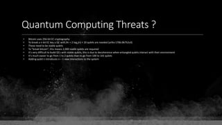 Quantum Computing Threats ?
• Bitcoin uses 256-bit EC cryptography
• To break a n-bit EC key a QC with 9n + 2 log2(n) + 10 qubits are needed (arXiv:1706.06752v3)
• These need to be stable qubits
• To "break bitcoin", this means 2,000 stable qubits are required
• It's very difficult to build QCs with stable qubits, this is due to decoherence when entangled qubits interact with their environment
• It's much easier to go from 1 to 2 qubits than to go from 100 to 101 qubits
• Adding qubit n introduces n – 1 new interactions to the system
 