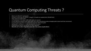 Quantum Computing Threats ?
• Bitcoin uses 256-bit EC cryptography
• To break a n-bit EC key a QC with 9n + 2 log2(n) + 10 qubits are needed (arXiv:1706.06752v3)
• These need to be stable qubits
• To "break bitcoin", this means 2,000 stable qubits are required
• It's very difficult to build QCs with stable qubits, this is due to decoherence when entangled qubits interact with their environment
• It's much easier to go from 1 to 2 qubits than to go from 100 to 101 qubits
• Adding qubit n introduces n – 1 new interactions to the system
• Breaking bitcoin requires a QC that can run Shor's algorithm
• Most QCs can't run Shor's Algorithm except with a tiny number of qubits (like 5)
 