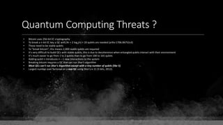 Quantum Computing Threats ?
• Bitcoin uses 256-bit EC cryptography
• To break a n-bit EC key a QC with 9n + 2 log2(n) + 10 qubits are needed (arXiv:1706.06752v3)
• These need to be stable qubits
• To "break bitcoin", this means 2,000 stable qubits are required
• It's very difficult to build QCs with stable qubits, this is due to decoherence when entangled qubits interact with their environment
• It's much easier to go from 1 to 2 qubits than to go from 100 to 101 qubits
• Adding qubit n introduces n – 1 new interactions to the system
• Breaking bitcoin requires a QC that can run Shor's algorithm
• Most QCs can't run Shor's Algorithm except with a tiny number of qubits (like 5)
• Largest number ever factored on a real QC using Shor's is 21 (5 bits, 2012).
 