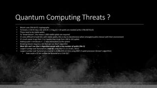 Quantum Computing Threats ?
• Bitcoin uses 256-bit EC cryptography
• To break a n-bit EC key a QC with 9n + 2 log2(n) + 10 qubits are needed (arXiv:1706.06752v3)
• These need to be stable qubits
• To "break bitcoin", this means 2,000 stable qubits are required
• It's very difficult to build QCs with stable qubits, this is due to decoherence when entangled qubits interact with their environment
• It's much easier to go from 1 to 2 qubits than to go from 100 to 101 qubits
• Adding qubit n introduces n – 1 new interactions to the system
• Breaking bitcoin requires a QC that can run Shor's algorithm
• Most QCs can't run Shor's Algorithm except with a tiny number of qubits (like 5)
• Largest number ever factored on a real QC using Shor's is 21 (5 bits, 2012).
• Largest number ever factored on a real QC is 4,088,459 (22 bits) using IBM's 5-qubit processor (Grover's algorithm)
• How could a 22-bit number be factored on a 5-bit QC?
 