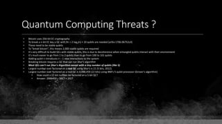 Quantum Computing Threats ?
• Bitcoin uses 256-bit EC cryptography
• To break a n-bit EC key a QC with 9n + 2 log2(n) + 10 qubits are needed (arXiv:1706.06752v3)
• These need to be stable qubits
• To "break bitcoin", this means 2,000 stable qubits are required
• It's very difficult to build QCs with stable qubits, this is due to decoherence when entangled qubits interact with their environment
• It's much easier to go from 1 to 2 qubits than to go from 100 to 101 qubits
• Adding qubit n introduces n – 1 new interactions to the system
• Breaking bitcoin requires a QC that can run Shor's algorithm
• Most QCs can't run Shor's Algorithm except with a tiny number of qubits (like 5)
• Largest number ever factored on a real QC using Shor's is 21 (5 bits, 2012).
• Largest number ever factored on a real QC is 4,088,459 (22 bits) using IBM's 5-qubit processor (Grover's algorithm)
• How could a 22-bit number be factored on a 5-bit QC?
• Answer: 2088459 = 2017 × 2027
 