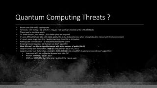 Quantum Computing Threats ?
• Bitcoin uses 256-bit EC cryptography
• To break a n-bit EC key a QC with 9n + 2 log2(n) + 10 qubits are needed (arXiv:1706.06752v3)
• These need to be stable qubits
• To "break bitcoin", this means 2,000 stable qubits are required
• It's very difficult to build QCs with stable qubits, this is due to decoherence when entangled qubits interact with their environment
• It's much easier to go from 1 to 2 qubits than to go from 100 to 101 qubits
• Adding qubit n introduces n – 1 new interactions to the system
• Breaking bitcoin requires a QC that can run Shor's algorithm
• Most QCs can't run Shor's Algorithm except with a tiny number of qubits (like 5)
• Largest number ever factored on a real QC using Shor's is 21 (5 bits, 2012).
• Largest number ever factored on a real QC is 4,088,459 (22 bits) using IBM's 5-qubit processor (Grover's algorithm)
• How could a 22-bit number be factored on a 5-bit QC?
• Answer: 2088459 = 2017 × 2027
• 2017 and 2027 differ by 2 bits; only 2 qubits of the 5 were used.
 