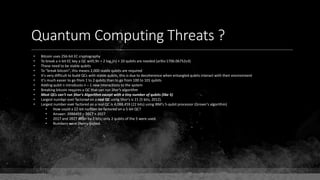 Quantum Computing Threats ?
• Bitcoin uses 256-bit EC cryptography
• To break a n-bit EC key a QC with 9n + 2 log2(n) + 10 qubits are needed (arXiv:1706.06752v3)
• These need to be stable qubits
• To "break bitcoin", this means 2,000 stable qubits are required
• It's very difficult to build QCs with stable qubits, this is due to decoherence when entangled qubits interact with their environment
• It's much easier to go from 1 to 2 qubits than to go from 100 to 101 qubits
• Adding qubit n introduces n – 1 new interactions to the system
• Breaking bitcoin requires a QC that can run Shor's algorithm
• Most QCs can't run Shor's Algorithm except with a tiny number of qubits (like 5)
• Largest number ever factored on a real QC using Shor's is 21 (5 bits, 2012).
• Largest number ever factored on a real QC is 4,088,459 (22 bits) using IBM's 5-qubit processor (Grover's algorithm)
• How could a 22-bit number be factored on a 5-bit QC?
• Answer: 2088459 = 2017 × 2027
• 2017 and 2027 differ by 2 bits; only 2 qubits of the 5 were used.
• Numbers were cherry-picked.
 