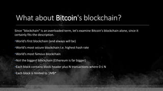 What about Bitcoin's blockchain?
Since "blockchain" is an overloaded term, let's examine Bitcoin's blockchain alone, since it
certainly fits the description.
•World's first blockchain (and always will be)
•World's most secure blockchain I.e. highest hash rate
•World's most famous blockchain
•Not the biggest blockchain (Ethereum is far bigger)
•Each block contains block header plus N transactions where 0 ≤ N
•Each block is limited to 1MB*
 
