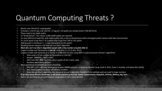 Quantum Computing Threats ?
• Bitcoin uses 256-bit EC cryptography
• To break a n-bit EC key a QC with 9n + 2 log2(n) + 10 qubits are needed (arXiv:1706.06752v3)
• These need to be stable qubits
• To "break bitcoin", this means 2,000 stable qubits are required
• It's very difficult to build QCs with stable qubits, this is due to decoherence when entangled qubits interact with their environment
• It's much easier to go from 1 to 2 qubits than to go from 100 to 101 qubits
• Adding qubit n introduces n – 1 new interactions to the system
• Breaking bitcoin requires a QC that can run Shor's algorithm
• Most QCs can't run Shor's Algorithm except with a tiny number of qubits (like 5)
• Largest number ever factored on a real QC using Shor's is 21 (5 bits, 2012).
• Largest number ever factored on a real QC is 4,088,459 (22 bits) using IBM's 5-qubit processor (Grover's algorithm)
• How could a 22-bit number be factored on a 5-bit QC?
• Answer: 2088459 = 2017 × 2027
• 2017 and 2027 differ by 2 bits; only 2 qubits of the 5 were used.
• Numbers were cherry-picked.
• More promising results with quantum annealing:
• 376,289 = 571 × 659 was factored on D-wave 2000Q quantum annealer by Shuxian Jiang, Keith A. Britt, Travis S. Humble, and Sabre Kais (2018)
• Not cherry-picked, but these are still tiny numbers
• Does not use Shor's algorithm, but variant of Grover's algorithm. Doubtful if the method used can scale to large numbers
• If QC does break Bitcoin tomorrow, it will break everything else too. Banks, Governments, Hospitals, Airlines, Military, Big Tech...
• Such a QC would be the greatest weapon imaginable in information warfare
 