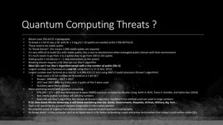 Quantum Computing Threats ?
• Bitcoin uses 256-bit EC cryptography
• To break a n-bit EC key a QC with 9n + 2 log2(n) + 10 qubits are needed (arXiv:1706.06752v3)
• These need to be stable qubits
• To "break bitcoin", this means 2,000 stable qubits are required
• It's very difficult to build QCs with stable qubits, this is due to decoherence when entangled qubits interact with their environment
• It's much easier to go from 1 to 2 qubits than to go from 100 to 101 qubits
• Adding qubit n introduces n – 1 new interactions to the system
• Breaking bitcoin requires a QC that can run Shor's algorithm
• Most QCs can't run Shor's Algorithm except with a tiny number of qubits (like 5)
• Largest number ever factored on a real QC using Shor's is 21 (5 bits, 2012).
• Largest number ever factored on a real QC is 4,088,459 (22 bits) using IBM's 5-qubit processor (Grover's algorithm)
• How could a 22-bit number be factored on a 5-bit QC?
• Answer: 2088459 = 2017 × 2027
• 2017 and 2027 differ by 2 bits; only 2 qubits of the 5 were used.
• Numbers were cherry-picked.
• More promising results with quantum annealing:
• 376,289 = 571 × 659 was factored on D-wave 2000Q quantum annealer by Shuxian Jiang, Keith A. Britt, Travis S. Humble, and Sabre Kais (2018)
• Not cherry-picked, but these are still tiny numbers
• Does not use Shor's algorithm, but variant of Grover's algorithm. Doubtful if the method used can scale to large numbers
• If QC does break Bitcoin tomorrow, it will break everything else too. Banks, Governments, Hospitals, Airlines, Military, Big Tech...
• Such a QC would be the greatest weapon imaginable in information warfare
• No palpable sense of urgency from these entities to upgrade to post-quantum cryptography
• As things stand – a tiny computer such as an Apple watch is far better at breaking crypto and prime factorization than today's multi-million dollar QCs
 