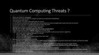 Quantum Computing Threats ?
• Bitcoin uses 256-bit EC cryptography
• To break a n-bit EC key a QC with 9n + 2 log2(n) + 10 qubits are needed (arXiv:1706.06752v3)
• These need to be stable qubits
• To "break bitcoin", this means 2,000 stable qubits are required
• It's very difficult to build QCs with stable qubits, this is due to decoherence when entangled qubits interact with their environment
• It's much easier to go from 1 to 2 qubits than to go from 100 to 101 qubits
• Adding qubit n introduces n – 1 new interactions to the system
• Breaking bitcoin requires a QC that can run Shor's algorithm
• Most QCs can't run Shor's Algorithm except with a tiny number of qubits (like 5)
• Largest number ever factored on a real QC using Shor's is 21 (5 bits, 2012).
• Largest number ever factored on a real QC is 4,088,459 (22 bits) using IBM's 5-qubit processor (Grover's algorithm)
• How could a 22-bit number be factored on a 5-bit QC?
• Answer: 2088459 = 2017 × 2027
• 2017 and 2027 differ by 2 bits; only 2 qubits of the 5 were used.
• Numbers were cherry-picked.
• More promising results with quantum annealing:
• 376,289 = 571 × 659 was factored on D-wave 2000Q quantum annealer by Shuxian Jiang, Keith A. Britt, Travis S. Humble, and Sabre Kais (2018)
• Not cherry-picked, but these are still tiny numbers
• Does not use Shor's algorithm, but variant of Grover's algorithm. Doubtful if the method used can scale to large numbers
• If QC does break Bitcoin tomorrow, it will break everything else too. Banks, Governments, Hospitals, Airlines, Military, Big Tech...
• Such a QC would be the greatest weapon imaginable in information warfare
• No palpable sense of urgency from these entities to upgrade to post-quantum cryptography
• As things stand – a tiny computer such as an Apple watch is far better at breaking crypto and prime factorization than today's multi-million dollar QCs
• Basically there's nothing to worry about.
 
