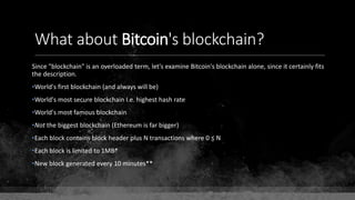 What about Bitcoin's blockchain?
Since "blockchain" is an overloaded term, let's examine Bitcoin's blockchain alone, since it certainly fits
the description.
•World's first blockchain (and always will be)
•World's most secure blockchain I.e. highest hash rate
•World's most famous blockchain
•Not the biggest blockchain (Ethereum is far bigger)
•Each block contains block header plus N transactions where 0 ≤ N
•Each block is limited to 1MB*
•New block generated every 10 minutes**
 
