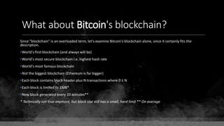 What about Bitcoin's blockchain?
Since "blockchain" is an overloaded term, let's examine Bitcoin's blockchain alone, since it certainly fits the
description.
•World's first blockchain (and always will be)
•World's most secure blockchain I.e. highest hash rate
•World's most famous blockchain
•Not the biggest blockchain (Ethereum is far bigger)
•Each block contains block header plus N transactions where 0 ≤ N
•Each block is limited to 1MB*
•New block generated every 10 minutes**
* Technically not true anymore, but block size still has a small, hard limit ** On average
 