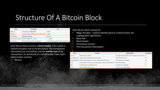 Structure Of A Bitcoin Block
Each Bitcoin block consists of:
• Magic Number – Used to identify block as a bitcoin block. No
cryptographic significance
• Block Size
• Block header
• Transaction counter
• The transactions themselvesEach Bitcoin block contains a block header. This is what is
hashed and gives rise to the blockchain. The transactions
themselves are not hashed, only the merkle root of the
transactions. So technically it's a blockheader chain. Each
block header contains:
• Version
 