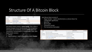 Structure Of A Bitcoin Block
Each Bitcoin block consists of:
• Magic Number – Used to identify block as a bitcoin block. No
cryptographic significance
• Block Size
• Block header
• Transaction counter
• The transactions themselvesEach Bitcoin block contains a block header. This is what is
hashed and gives rise to the blockchain. The transactions
themselves are not hashed, only the merkle root of the
transactions. So technically it's a blockheader chain. Each
block header contains:
• Version
• HashPrevBlock – Hash of the previous block's header
 
