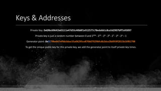 Keys & Addresses
Private Key: 0x69bc69641bd3111e47d55c40b8f1e912577c78edabb1c8ca5d2907bff7a93097
Private key is just a random number between 0 and 2256 - 232 - 29 - 28 - 27 - 26 - 24 – 1
Generator point: 0x0279be667ef9dcbbac55a06295ce870b07029bfcdb2dce28d959f2815b16f81798
To get the unique public key for this private key, we add the generator point to itself private key times.
 